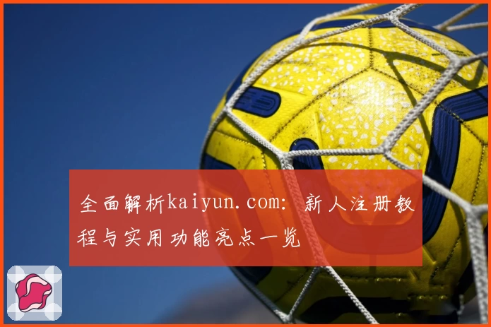 全面解析kaiyun.com：新人注册教程与实用功能亮点一览
