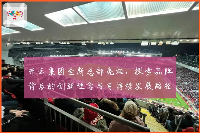 开云集团全新总部亮相,探索品牌背后的创新理念与可持续发展路径