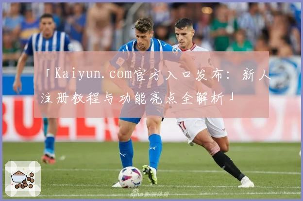 「Kaiyun.com官方入口发布:新人注册教程与功能亮点全解析」