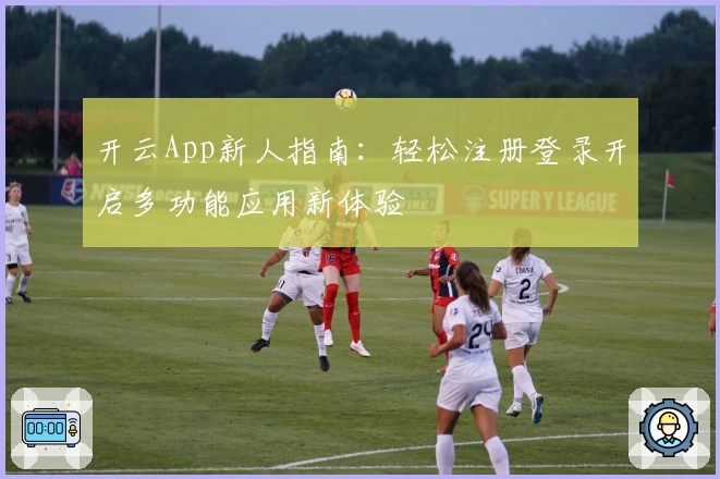 开云App新人指南：轻松注册登录开启多功能应用新体验