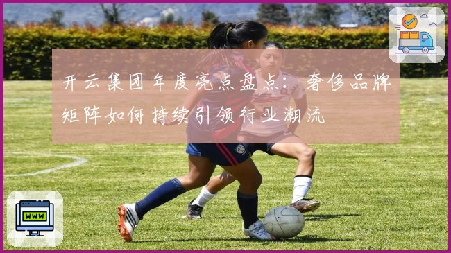 开云集团年度亮点盘点：奢侈品牌矩阵如何持续引领行业潮流