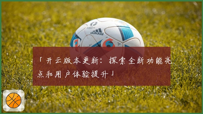 「开云版本更新：探索全新功能亮点和用户体验提升」