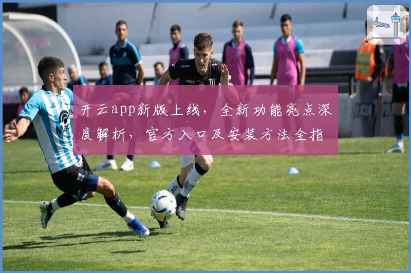 开云app新版上线，全新功能亮点深度解析，官方入口及安装方法全指南