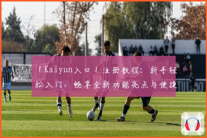「Kaiyun入口」注册教程：新手轻松入门，畅享全新功能亮点与便捷体验