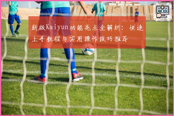 新版Kaiyun功能亮点全解析：快速上手教程与实用操作技巧推荐