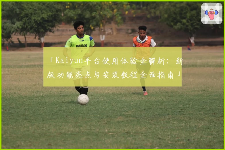 「Kaiyun平台使用体验全解析：新版功能亮点与安装教程全面指南」