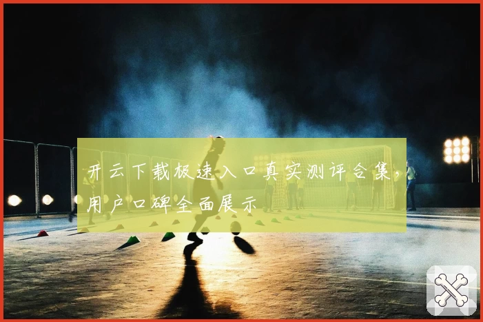 开云下载极速入口真实测评合集，用户口碑全面展示